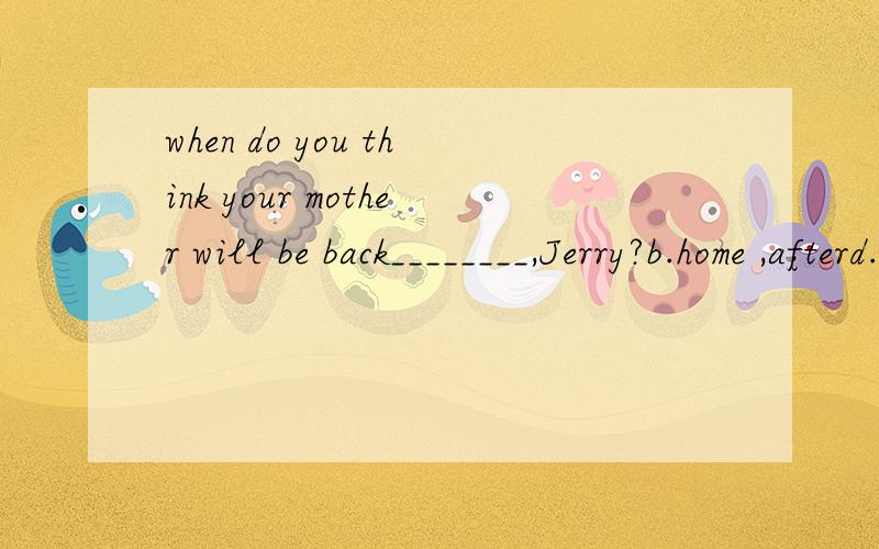 when do you think your mother will be back________,Jerry?b.home ,afterd.home ,to不好意思！后半句：______11:30 this evening.he likes staying long outside.