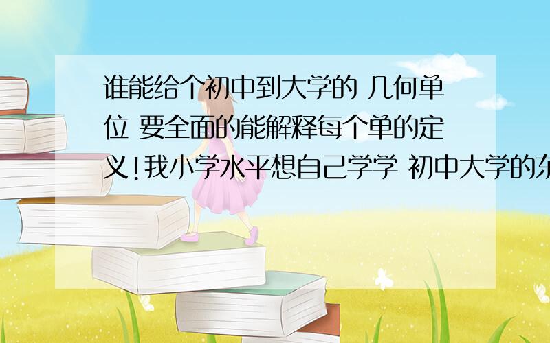 谁能给个初中到大学的 几何单位 要全面的能解释每个单的定义!我小学水平想自己学学 初中大学的东西 什么都不懂希望有朋友能回答我提到的这些问题 感激不尽!