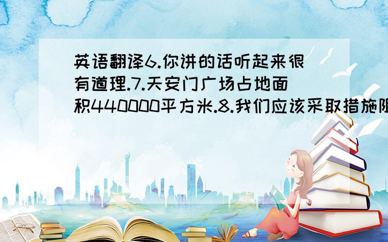 英语翻译6.你讲的话听起来很有道理.7.天安门广场占地面积440000平方米.8.我们应该采取措施阻止人们捕杀动物.9.只有通过坚持不懈的努力,我们才能成为良好教育的人.10.在面试时,你一定要相