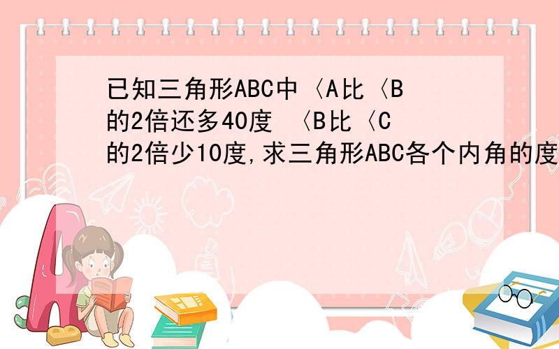 已知三角形ABC中〈A比〈B的2倍还多40度 〈B比〈C的2倍少10度,求三角形ABC各个内角的度数