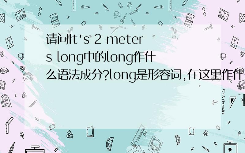 请问It's 2 meters long中的long作什么语法成分?long是形容词,在这里作什么成分?如果long是表语,那2 meters又作什么成分呢?比如He is a teacher中teacher就是表语在这里为什么2 meters是宾语呢？有表语补足