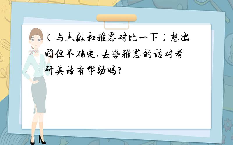 （与六级和雅思对比一下）想出国但不确定,去学雅思的话对考研英语有帮助吗?