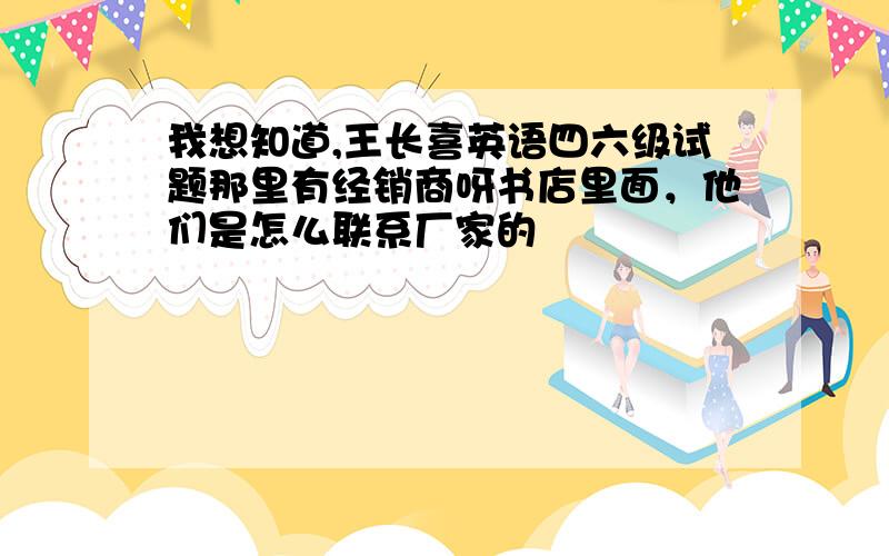 我想知道,王长喜英语四六级试题那里有经销商呀书店里面，他们是怎么联系厂家的