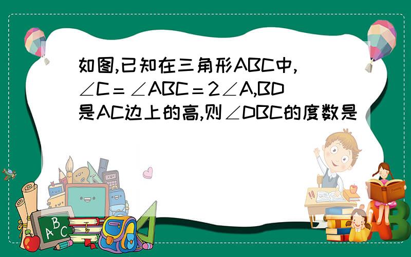 如图,已知在三角形ABC中,∠C＝∠ABC＝2∠A,BD是AC边上的高,则∠DBC的度数是       要证明过程,用设x的方法,速度啊--------我设的是∠c为x