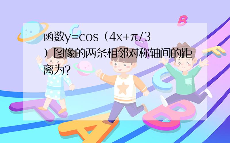 函数y=cos（4x+π/3）图像的两条相邻对称轴间的距离为?