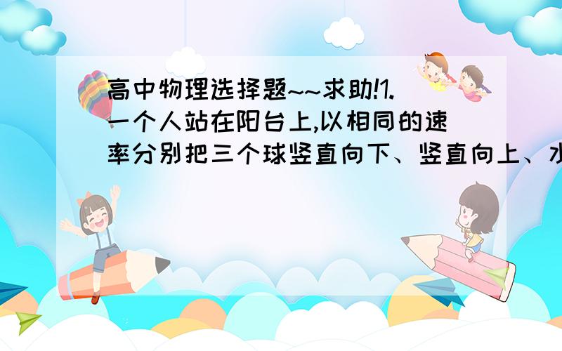 高中物理选择题~~求助!1.一个人站在阳台上,以相同的速率分别把三个球竖直向下、竖直向上、水平抛出,不计空气阻力,则三球落地时的速率A.上抛球最大    B.下抛球最大      C.平抛球最大   D.