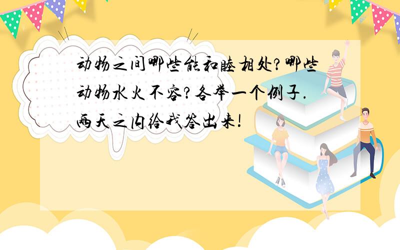 动物之间哪些能和睦相处?哪些动物水火不容?各举一个例子.两天之内给我答出来!