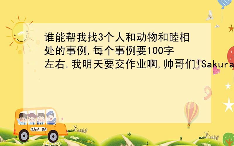 谁能帮我找3个人和动物和睦相处的事例,每个事例要100字左右.我明天要交作业啊,帅哥们!Sakura末日5.4那个人帮助动物,那只动物也帮助那个人,以主要内容的形式写出来.