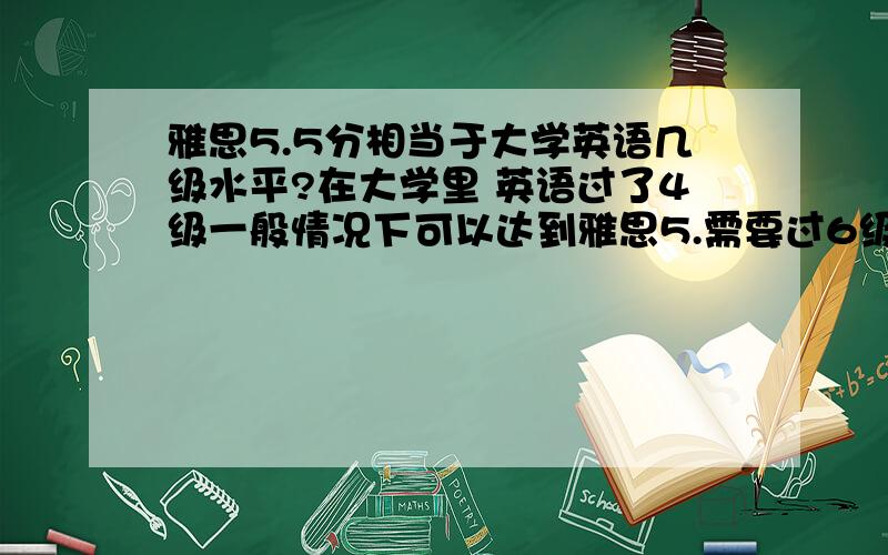 雅思5.5分相当于大学英语几级水平?在大学里 英语过了4级一般情况下可以达到雅思5.需要过6级吗?6级一般能考到雅思多少分?