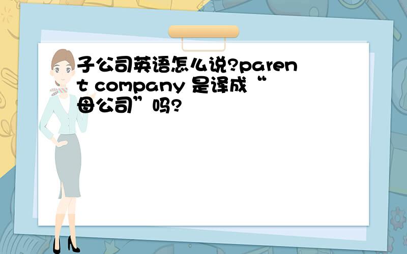 子公司英语怎么说?parent company 是译成“母公司”吗?