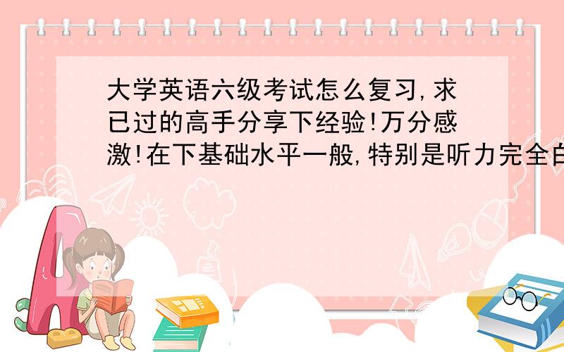 大学英语六级考试怎么复习,求已过的高手分享下经验!万分感激!在下基础水平一般,特别是听力完全白痴,四级听力可以说是靠蒙的.以前四级复习时买了星火的词汇和真题,觉得挺不错的,现在