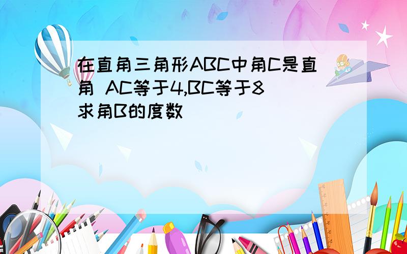 在直角三角形ABC中角C是直角 AC等于4,BC等于8 求角B的度数