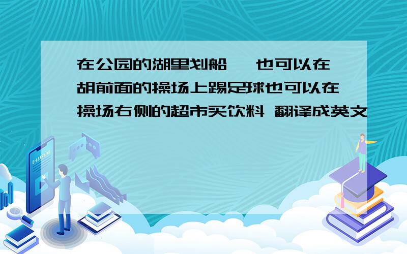 在公园的湖里划船 ,也可以在胡前面的操场上踢足球也可以在操场右侧的超市买饮料 翻译成英文