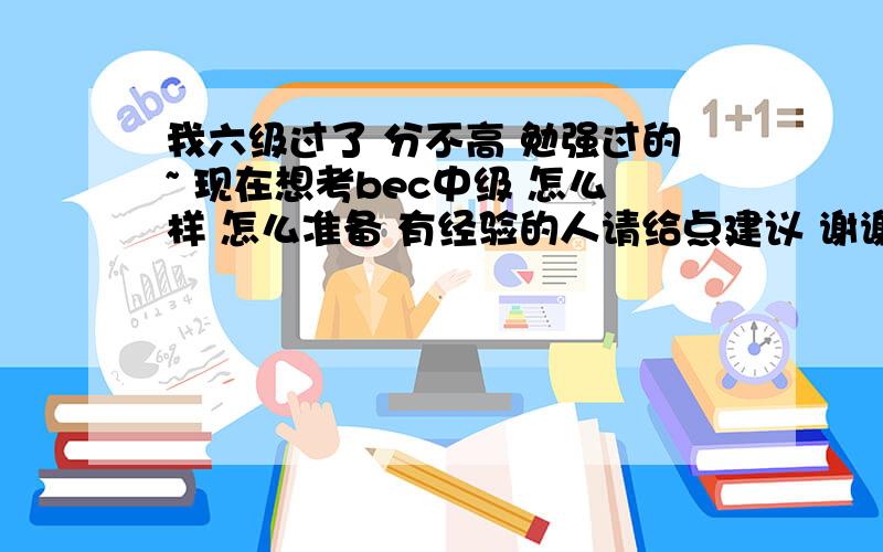 我六级过了 分不高 勉强过的~ 现在想考bec中级 怎么样 怎么准备 有经验的人请给点建议 谢谢