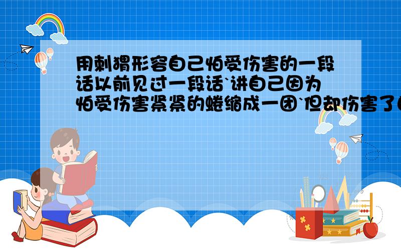 用刺猬形容自己怕受伤害的一段话以前见过一段话`讲自己因为怕受伤害紧紧的蜷缩成一团`但却伤害了自己还是伤害了别人之类的`记不太清了`满意的有追加分哦!