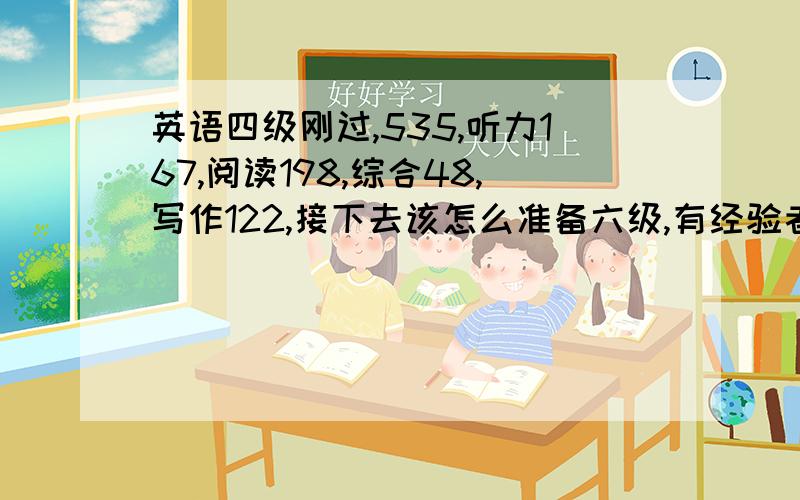 英语四级刚过,535,听力167,阅读198,综合48,写作122,接下去该怎么准备六级,有经验者教授一下经验