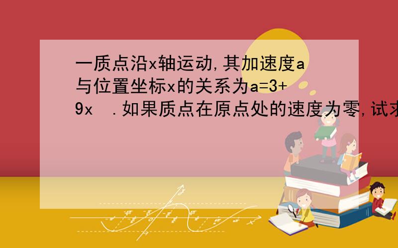 一质点沿x轴运动,其加速度a与位置坐标x的关系为a=3+9x².如果质点在原点处的速度为零,试求其在任意位置处的速度.答案为根号下6x(1+x²)