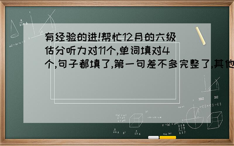 有经验的进!帮忙12月的六级估分听力对11个,单词填对4个,句子都填了,第一句差不多完整了,其他两句不完整快速阅读选对6个,填：两个一样,一个和标答相近（词性转变了）仔细阅读A,是填句子