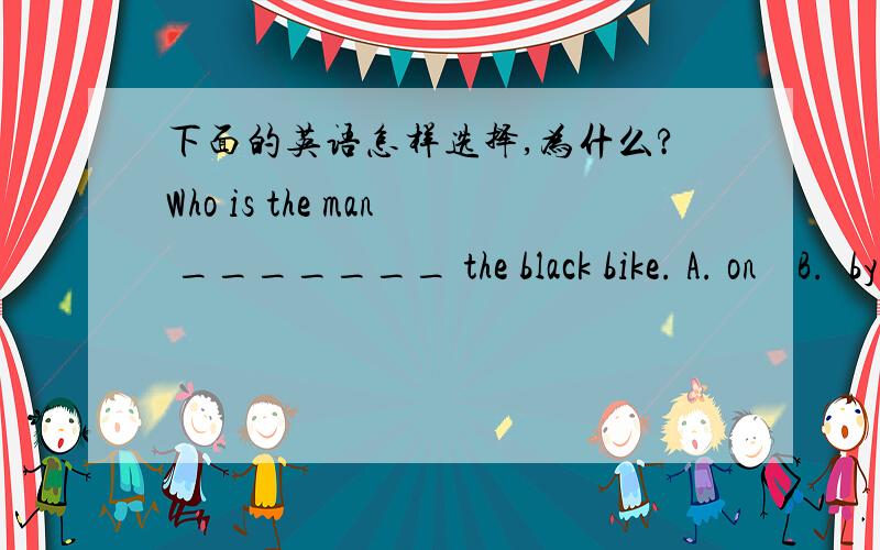 下面的英语怎样选择,为什么?Who is the man _______ the black bike. A. on    B.  by     C. under      D.  in