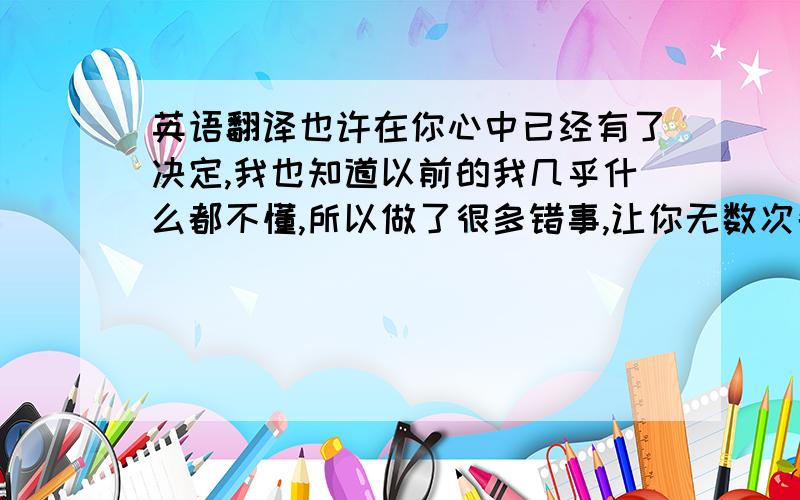 英语翻译也许在你心中已经有了决定,我也知道以前的我几乎什么都不懂,所以做了很多错事,让你无数次失望.我知道人的忍耐都是有限度的,耐心消磨完了,就该消磨爱了.也许我已经没有资格去