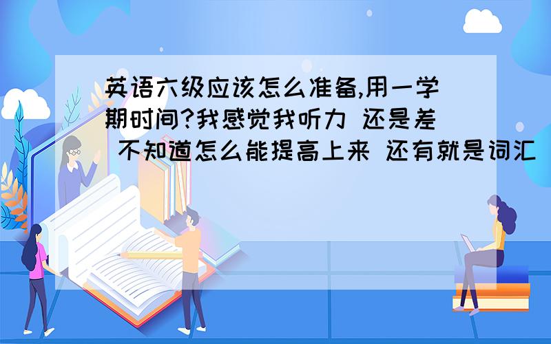 英语六级应该怎么准备,用一学期时间?我感觉我听力 还是差 不知道怎么能提高上来 还有就是词汇 我比较迷惑,不知道用什么态度对待 这些六级词汇