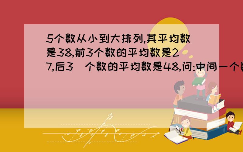 5个数从小到大排列,其平均数是38,前3个数的平均数是27,后3\个数的平均数是48,问:中间一个数是多少?