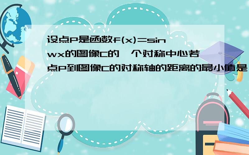 设点P是函数f(x)=sinwx的图像C的一个对称中心若点P到图像C的对称轴的距离的最小值是π/4则f(x)的最小正周