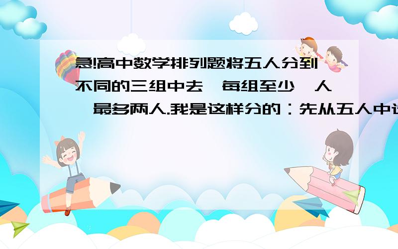 急!高中数学排列题将五人分到不同的三组中去,每组至少一人,最多两人.我是这样分的：先从五人中选三人C（5,3）,再分到三个组中A（3,3）,再从三个组中选两个组接纳剩下两人C（3,2）乘A（2,2