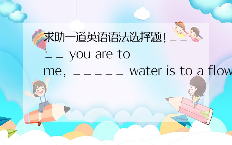 求助一道英语语法选择题!____ you are to me, _____ water is to a flower.A.Such as ... soB.Such...asC.Just...asD.Just as...toPS：请说解题思路!多谢!