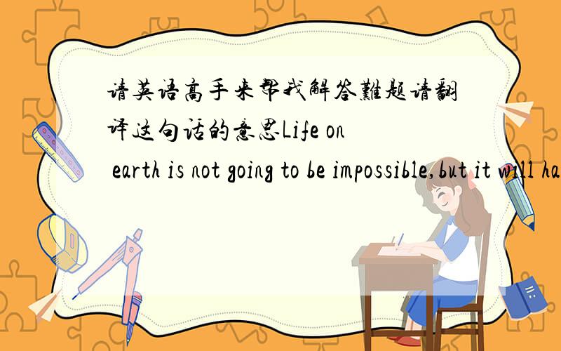 请英语高手来帮我解答难题请翻译这句话的意思Life on earth is not going to be impossible,but it will have to be carried on in far favorable circumstances.