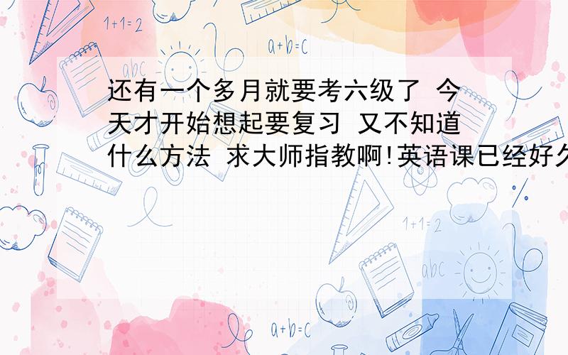 还有一个多月就要考六级了 今天才开始想起要复习 又不知道什么方法 求大师指教啊!英语课已经好久没认真听过了 好伤心呜呜呜 英语知识也忘得差不多了 肿么办啊 希望在这一个多月能补