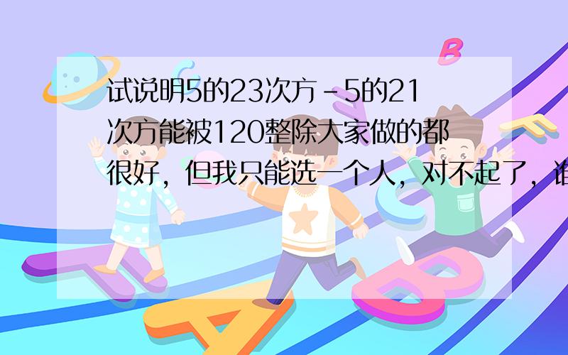 试说明5的23次方-5的21次方能被120整除大家做的都很好，但我只能选一个人，对不起了，谁在帮我做个难题我就再加分给那人，已知a+b=0,求代数式a的3次方-2b的3次方-2ab的2次方的值a的n+1次方-a