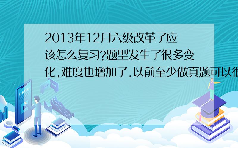 2013年12月六级改革了应该怎么复习?题型发生了很多变化,难度也增加了.以前至少做真题可以很有用,现在做真题好像针对性没有这么强了,求建议!