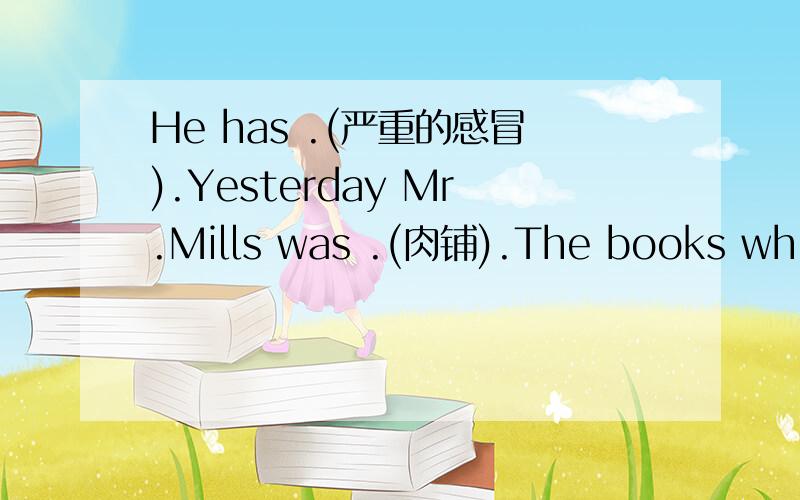 He has .(严重的感冒).Yesterday Mr.Mills was .(肉铺).The books which are on the counter were borrowed from .(图书馆)请问省略号部分应该怎么填.按照括号里的意思填写