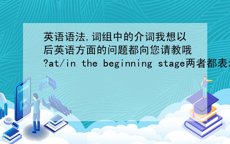 英语语法,词组中的介词我想以后英语方面的问题都向您请教哦?at/in the beginning stage两者都表示“在初级阶段”吗?at the stage与in the stage在意义和用法上有何区别?当stage 作“阶段”解时。