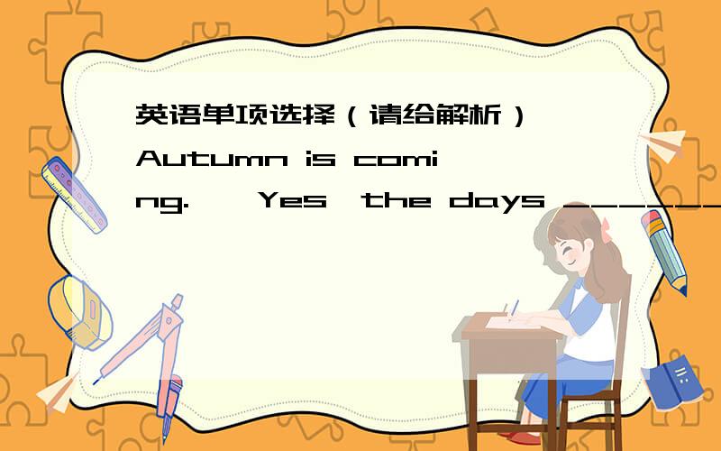 英语单项选择（请给解析）——Autumn is coming.——Yes,the days ______shorter and the weather is cooler.A.change B.get C.turn D.have