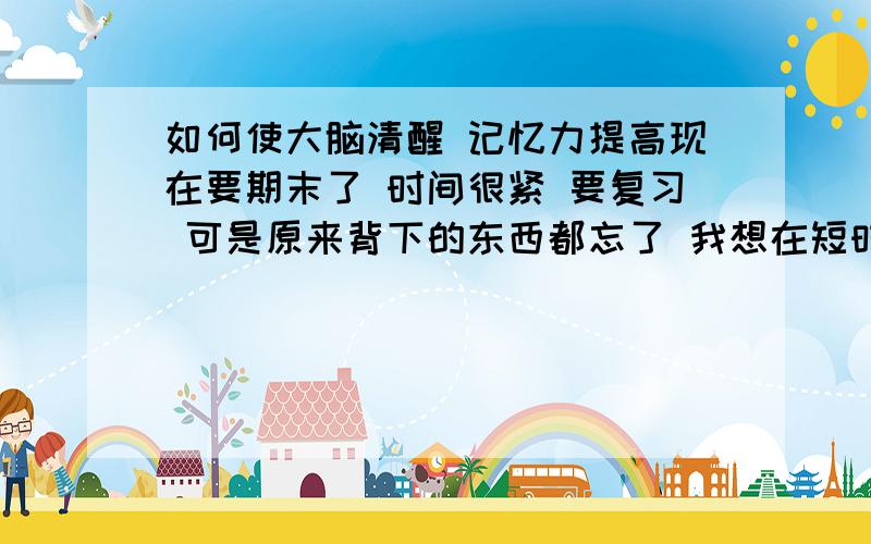 如何使大脑清醒 记忆力提高现在要期末了 时间很紧 要复习 可是原来背下的东西都忘了 我想在短时间之内把想记住的东西基本记住 睡眠时间都不够 连上课都要打瞌睡 现在我问几个问题:1.