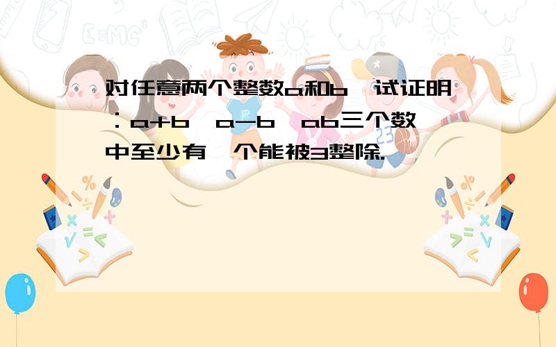 对任意两个整数a和b,试证明：a+b,a-b,ab三个数中至少有一个能被3整除.