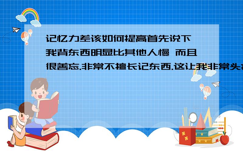 记忆力差该如何提高首先说下 我背东西明显比其他人慢 而且很善忘.非常不擅长记东西.这让我非常头痛,我想问下如何显著提高自己的记忆力呢?不要回答那么多,请不要直接复制.