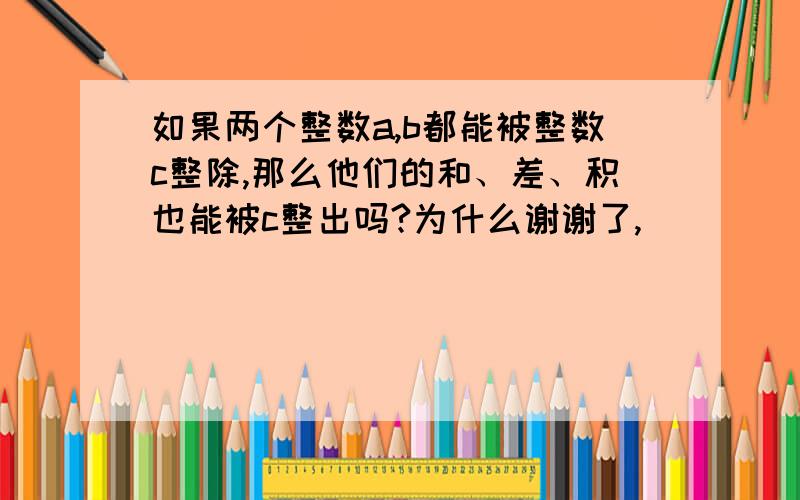 如果两个整数a,b都能被整数c整除,那么他们的和、差、积也能被c整出吗?为什么谢谢了,