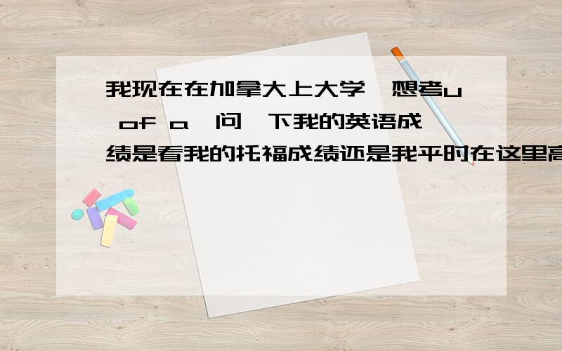 我现在在加拿大上大学,想考u of a,问一下我的英语成绩是看我的托福成绩还是我平时在这里高中的成绩?