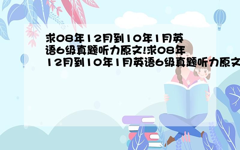 求08年12月到10年1月英语6级真题听力原文!求08年12月到10年1月英语6级真题听力原文(附答案)!txt或word文档格式都行!没有完整的先发一部分也行!