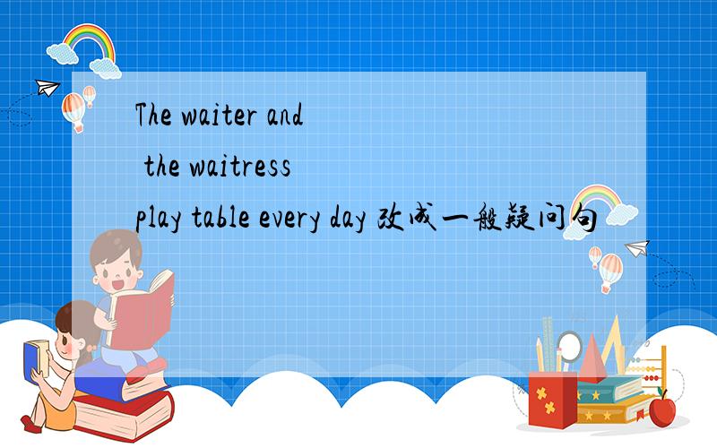 The waiter and the waitress play table every day 改成一般疑问句