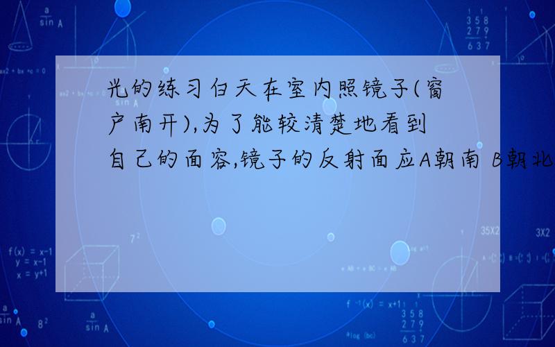 光的练习白天在室内照镜子(窗户南开),为了能较清楚地看到自己的面容,镜子的反射面应A朝南 B朝北 C朝西 D朝东点燃的蜡烛通过平面镜成一虚象,S'是烛焰上的S点在平面镜中对应的像点,则下列