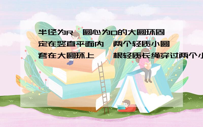 半径为R,圆心为O的大圆环固定在竖直平面内,两个轻质小圆套在大圆环上,一根轻质长绳穿过两个小圆环,它的两端都系上质量为m的重物.忽略小圆环的大小.(1)将两个小圆环固定在圆环竖直对称