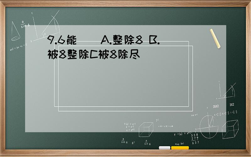 9.6能()A.整除8 B.被8整除C被8除尽