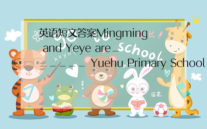 英语短文答案Mingming and Yeye are______ Yuehu Primary School ,but they are not in the _______ age． As Mingming lives in a _______ next to Yeye’s ,they often go home together_______ school． One day ,they talked ________ Helen’s birthday