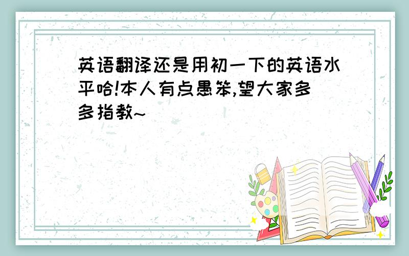 英语翻译还是用初一下的英语水平哈!本人有点愚笨,望大家多多指教~