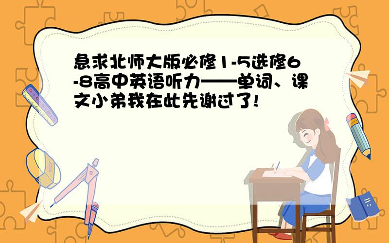 急求北师大版必修1-5选修6-8高中英语听力——单词、课文小弟我在此先谢过了!