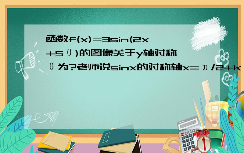 函数f(x)=3sin(2x+5θ)的图像关于y轴对称,θ为?老师说sinx的对称轴x=π/2+kπ,将(2x+5θ)看做一个整体=π/2+kπ,则x=0,5θ=π/2+kπ,关键请问θ=π/10+kπ还是π/10+kπ/5?,kπ表示的是什么,有kπ/n这个周期吗?还是我